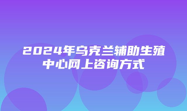 2024年乌克兰辅助生殖中心网上咨询方式