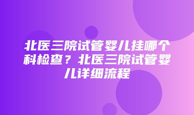 北医三院试管婴儿挂哪个科检查？北医三院试管婴儿详细流程