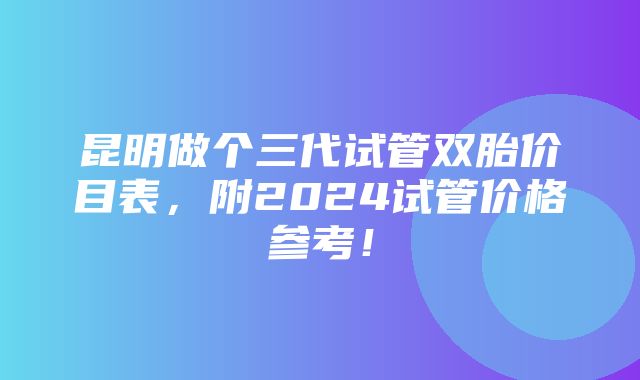 昆明做个三代试管双胎价目表，附2024试管价格参考！