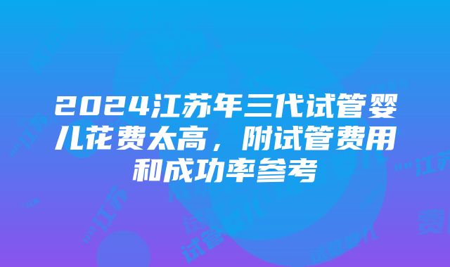 2024江苏年三代试管婴儿花费太高，附试管费用和成功率参考