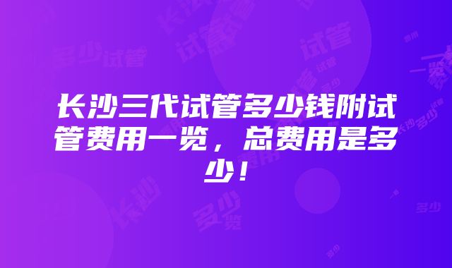 长沙三代试管多少钱附试管费用一览，总费用是多少！