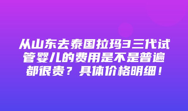 从山东去泰国拉玛3三代试管婴儿的费用是不是普遍都很贵？具体价格明细！