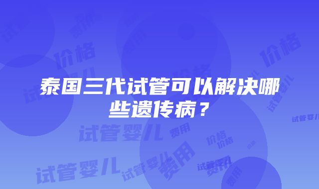 泰国三代试管可以解决哪些遗传病？