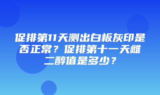 促排第11天测出白板灰印是否正常？促排第十一天雌二醇值是多少？