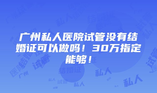 广州私人医院试管没有结婚证可以做吗！30万指定能够！