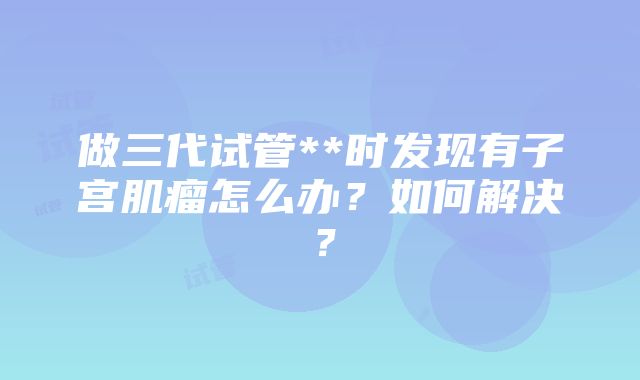 做三代试管**时发现有子宫肌瘤怎么办？如何解决？