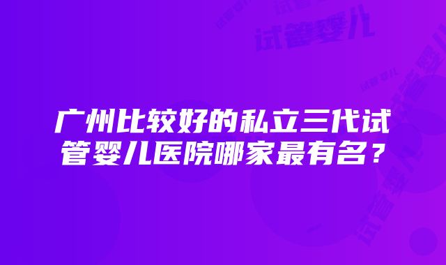 广州比较好的私立三代试管婴儿医院哪家最有名？