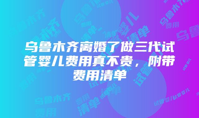 乌鲁木齐离婚了做三代试管婴儿费用真不贵，附带费用清单