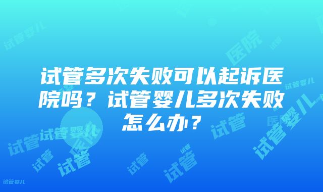 试管多次失败可以起诉医院吗？试管婴儿多次失败怎么办？