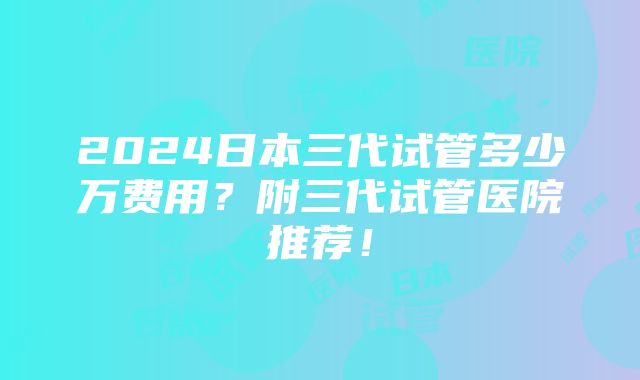 2024日本三代试管多少万费用？附三代试管医院推荐！