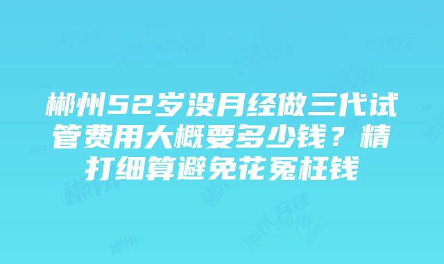 郴州52岁没月经做三代试管费用大概要多少钱？精打细算避免花冤枉钱