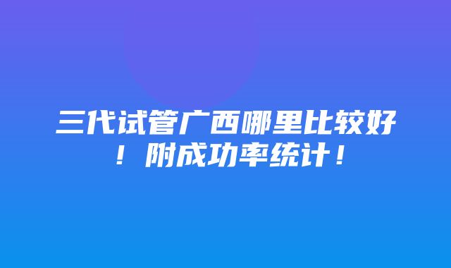 三代试管广西哪里比较好！附成功率统计！