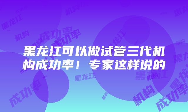 黑龙江可以做试管三代机构成功率！专家这样说的