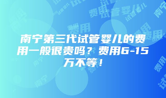 南宁第三代试管婴儿的费用一般很贵吗？费用6-15万不等！