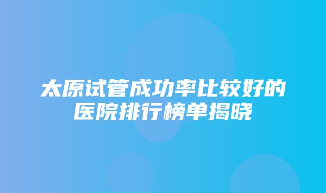 太原试管成功率比较好的医院排行榜单揭晓