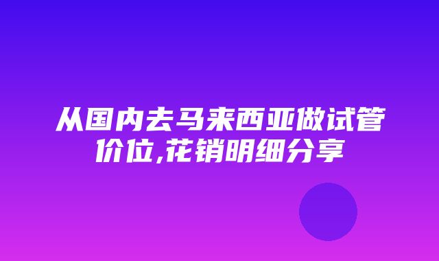 从国内去马来西亚做试管价位,花销明细分享