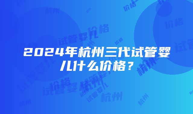 2024年杭州三代试管婴儿什么价格？