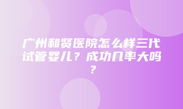 广州和贤医院怎么样三代试管婴儿？成功几率大吗？