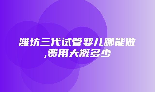 潍坊三代试管婴儿哪能做,费用大概多少