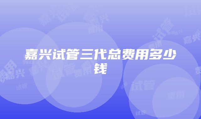 嘉兴试管三代总费用多少钱