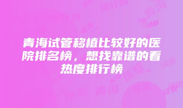 青海试管移植比较好的医院排名榜，想找靠谱的看热度排行榜