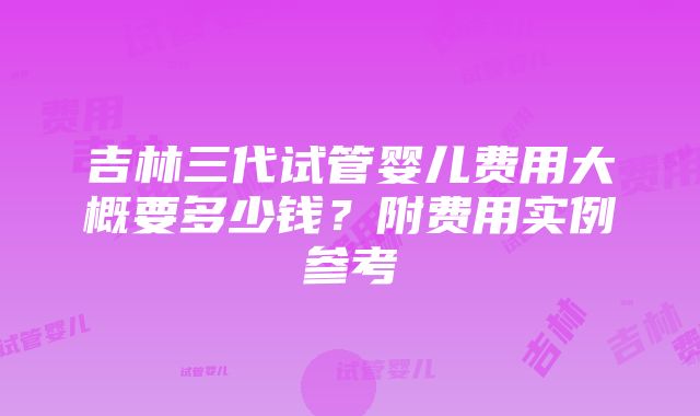 吉林三代试管婴儿费用大概要多少钱？附费用实例参考