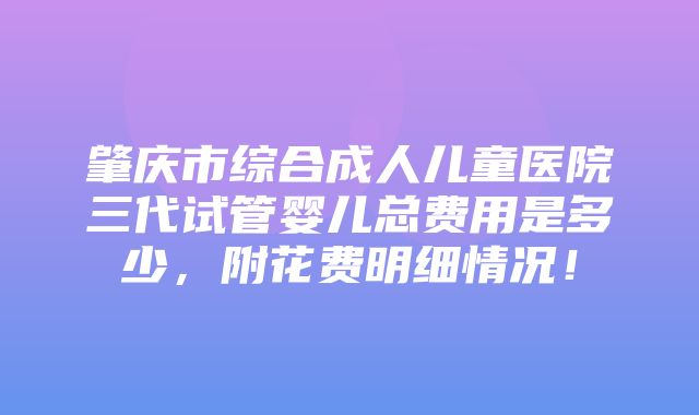 肇庆市综合成人儿童医院三代试管婴儿总费用是多少，附花费明细情况！