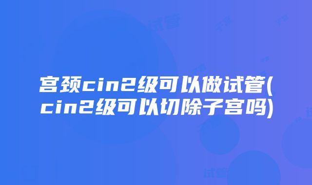 宫颈cin2级可以做试管(cin2级可以切除子宫吗)