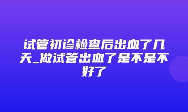 试管初诊检查后出血了几天_做试管出血了是不是不好了