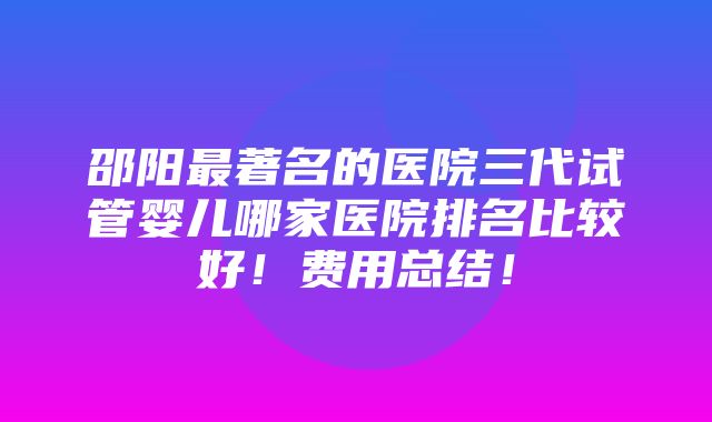 邵阳最著名的医院三代试管婴儿哪家医院排名比较好！费用总结！