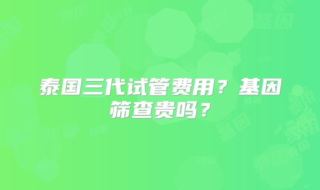 泰国三代试管费用？基因筛查贵吗？