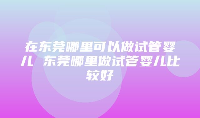 在东莞哪里可以做试管婴儿 东莞哪里做试管婴儿比较好