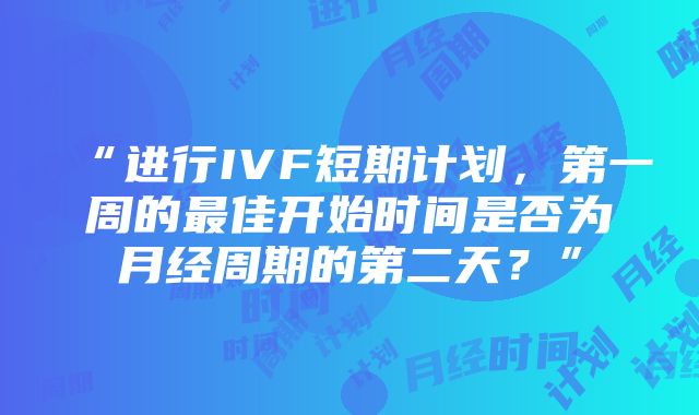 “进行IVF短期计划，第一周的最佳开始时间是否为月经周期的第二天？”