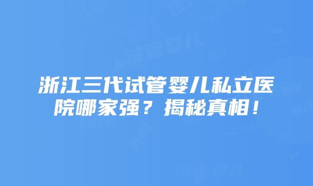 浙江三代试管婴儿私立医院哪家强？揭秘真相！