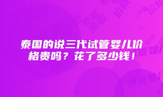 泰国的说三代试管婴儿价格贵吗？花了多少钱！