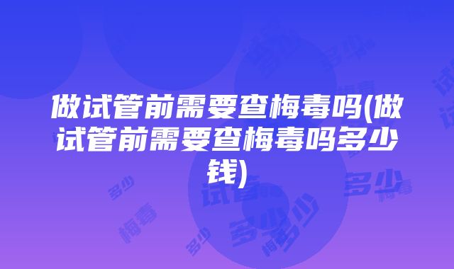 做试管前需要查梅毒吗(做试管前需要查梅毒吗多少钱)