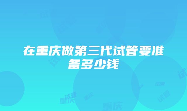 在重庆做第三代试管要准备多少钱