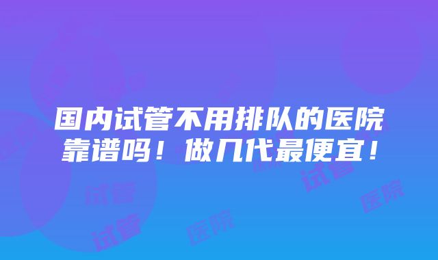 国内试管不用排队的医院靠谱吗！做几代最便宜！