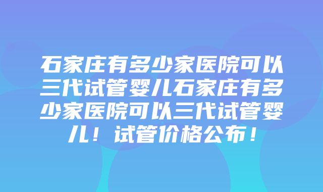 石家庄有多少家医院可以三代试管婴儿石家庄有多少家医院可以三代试管婴儿！试管价格公布！