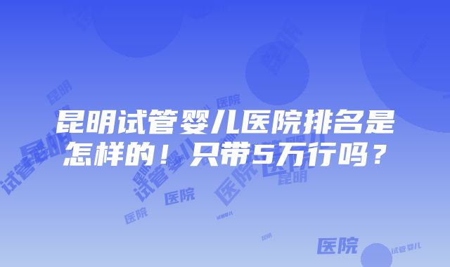 昆明试管婴儿医院排名是怎样的！只带5万行吗？