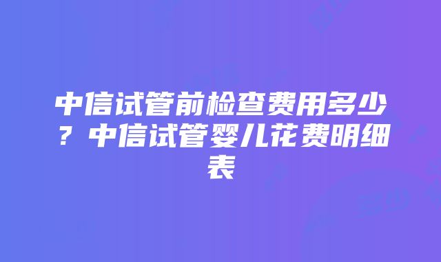 中信试管前检查费用多少？中信试管婴儿花费明细表