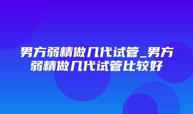 男方弱精做几代试管_男方弱精做几代试管比较好