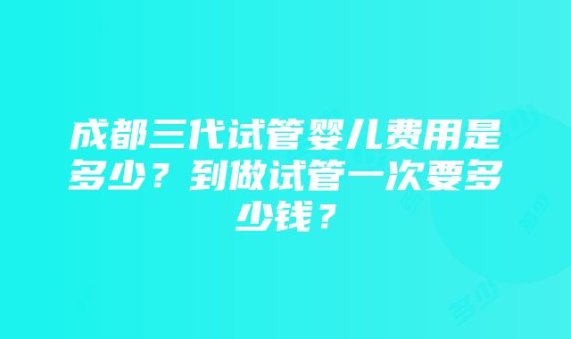 成都三代试管婴儿费用是多少？到做试管一次要多少钱？