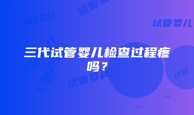 三代试管婴儿检查过程疼吗？