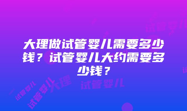 大理做试管婴儿需要多少钱？试管婴儿大约需要多少钱？