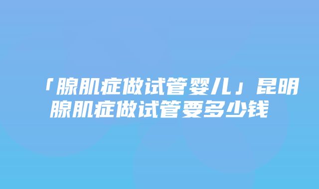 「腺肌症做试管婴儿」昆明腺肌症做试管要多少钱