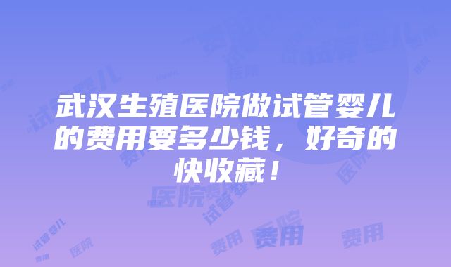 武汉生殖医院做试管婴儿的费用要多少钱，好奇的快收藏！