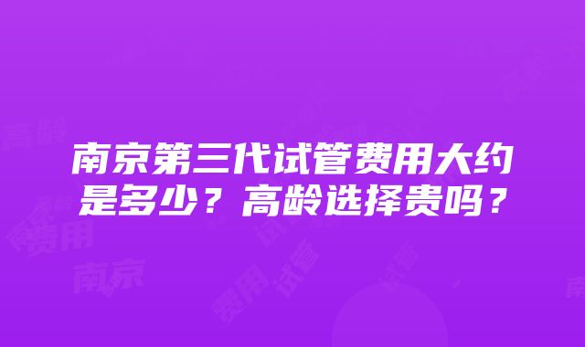 南京第三代试管费用大约是多少？高龄选择贵吗？