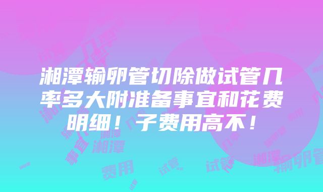 湘潭输卵管切除做试管几率多大附准备事宜和花费明细！子费用高不！