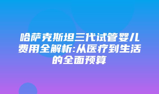 哈萨克斯坦三代试管婴儿费用全解析:从医疗到生活的全面预算